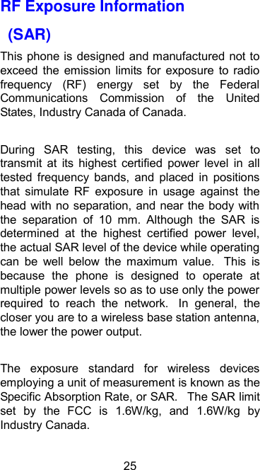  25 RF Exposure Information   (SAR) This phone is  designed and manufactured not to exceed  the  emission  limits  for  exposure  to  radio frequency  (RF)  energy  set  by  the  Federal Communications  Commission  of  the  United States, Industry Canada of Canada.    During  SAR  testing,  this  device  was  set  to transmit  at  its  highest  certified  power  level  in  all tested  frequency  bands,  and  placed  in  positions that  simulate  RF  exposure  in  usage  against  the head with no separation, and near the body with the  separation  of  10  mm.  Although  the  SAR  is determined  at  the  highest  certified  power  level, the actual SAR level of the device while operating can  be  well  below  the  maximum  value.   This  is because  the  phone  is  designed  to  operate  at multiple power levels so as to use only the power required  to  reach  the  network.   In  general,  the closer you are to a wireless base station antenna, the lower the power output.  The  exposure  standard  for  wireless  devices employing a unit of measurement is known as the Specific Absorption Rate, or SAR.   The SAR limit set  by  the  FCC  is  1.6W/kg,  and  1.6W/kg  by Industry Canada.     