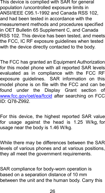  26 This device is complied with SAR for general population /uncontrolled exposure limits in ANSI/IEEE C95.1-1992 and Canada RSS 102, and had been tested in accordance with the measurement methods and procedures specified in OET Bulletin 65 Supplement C, and Canada RSS 102. This device has been tested, and meets the FCC, IC RF exposure guidelines when tested with the device directly contacted to the body.    The FCC has granted an Equipment Authorization for this model phone with all reported SAR levels evaluated  as  in  compliance  with  the  FCC  RF exposure  guidelines.   SAR  information  on  this model phone is on file  with the FCC and  can be found  under  the  Display  Grant  section  of www.fcc.gov/oet/ea/fccid after searching on  FCC ID: Q78-Z992.  For  this  device,  the  highest  reported  SAR  value for  usage  against  the  head  is  1.25  W/kg, for usage near the body is 1.46 W/kg.  While there may be differences between the SAR levels of various phones and at various positions, they all meet the government requirements.  SAR compliance for body-worn operation is based on a separation distance of 10 mm between the unit and the human body. Carry this 