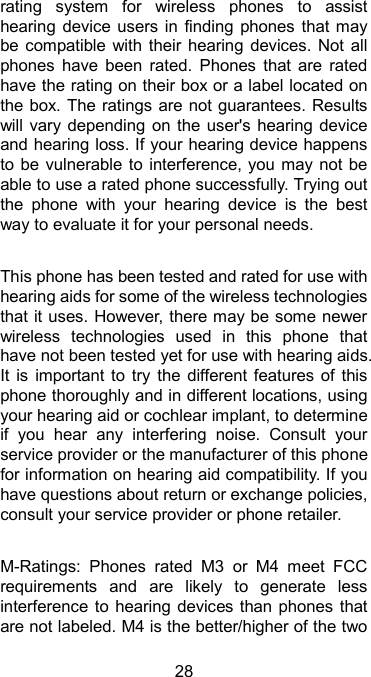  28 rating  system  for  wireless  phones  to  assist hearing device  users  in  finding phones that  may be compatible with  their  hearing devices.  Not  all phones  have  been  rated.  Phones  that  are  rated have the rating on their box or a label located on the box. The ratings are not guarantees. Results will vary depending on  the user&apos;s  hearing device and hearing loss. If your hearing device happens to be  vulnerable to interference, you may not be able to use a rated phone successfully. Trying out the  phone  with  your  hearing  device  is  the  best way to evaluate it for your personal needs.  This phone has been tested and rated for use with hearing aids for some of the wireless technologies that it uses. However, there may be some newer wireless  technologies  used  in  this  phone  that have not been tested yet for use with hearing aids. It  is  important to  try  the  different features  of  this phone thoroughly and in different locations, using your hearing aid or cochlear implant, to determine if  you  hear  any  interfering  noise.  Consult  your service provider or the manufacturer of this phone for information on hearing aid compatibility. If you have questions about return or exchange policies, consult your service provider or phone retailer.  M-Ratings:  Phones  rated  M3  or  M4  meet  FCC requirements  and  are  likely  to  generate  less interference to hearing devices than phones that are not labeled. M4 is the better/higher of the two 