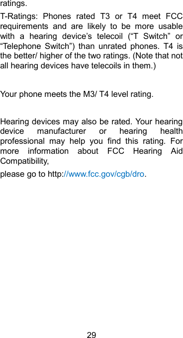  29 ratings.   T-Ratings:  Phones  rated  T3  or  T4  meet  FCC requirements  and  are  likely  to  be  more  usable with  a  hearing  device’s  telecoil  (“T  Switch”  or “Telephone  Switch”)  than  unrated  phones.  T4  is the better/ higher of the two ratings. (Note that not all hearing devices have telecoils in them.)      Your phone meets the M3/ T4 level rating.  Hearing devices may also be rated. Your hearing device  manufacturer  or  hearing  health professional  may  help  you  find  this  rating.  For more  information  about  FCC  Hearing  Aid Compatibility,   please go to http://www.fcc.gov/cgb/dro.  