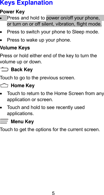 5 Keys Explanation Power Key  Press and hold to power on/off your phone,    or turn on or off silent, vibration, flight mode.   Press to switch your phone to Sleep mode.   Press to wake up your phone. Volume Keys Press or hold either end of the key to turn the volume up or down.   Back Key   Touch to go to the previous screen.   Home Key   Touch to return to the Home Screen from any application or screen.   Touch and hold to see recently used applications.   Menu Key Touch to get the options for the current screen. 