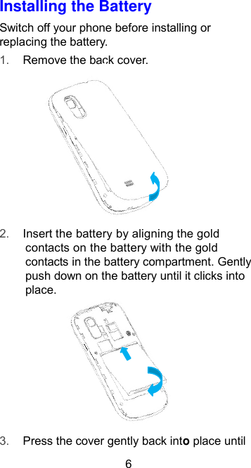  6 Installing the Battery Switch off your phone before installing or replacing the battery.   1. Remove the back cover.        2. Insert the battery by aligning the gold contacts on the battery with the gold contacts in the battery compartment. Gently push down on the battery until it clicks into place.       3. Press the cover gently back into place until 
