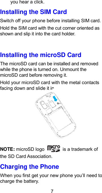  7 you hear a click. Installing the SIM Card Switch off your phone before installing SIM card.   Hold the SIM card with the cut corner oriented as shown and slip it into the card holder.  Installing the microSD Card The microSD card can be installed and removed while the phone is turned on. Unmount the microSD card before removing it. Hold your microSD card with the metal contacts facing down and slide it in.     NOTE: microSD logo    is a trademark of the SD Card Association. Charging the Phone When you first get your new phone you’ll need to charge the battery. 