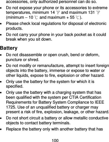 100 accessories, only authorized personnel can do so.   Do not expose your phone or its accessories to extreme temperatures, minimum 14 ℉ and maximum 131 ℉ (minimum – 10 ℃ and maximum + 55 ℃).   Please check local regulations for disposal of electronic products.   Do not carry your phone in your back pocket as it could break when you sit down. Battery   Do not disassemble or open crush, bend or deform, puncture or shred.   Do not modify or remanufacture, attempt to insert foreign objects into the battery, immerse or expose to water or other liquids, expose to fire, explosion or other hazard.     Only use the battery for the system for which it is specified.   Only use the battery with a charging system that has been qualified with the system per CTIA Certification Requirements for Battery System Compliance to IEEE 1725. Use of an unqualified battery or charger may present a risk of fire, explosion, leakage, or other hazard.     Do not short circuit a battery or allow metallic conductive objects to contact battery terminals.     Replace the battery only with another battery that has 