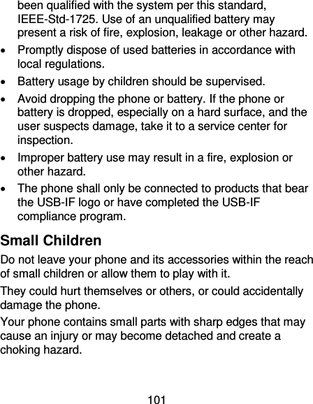 101 been qualified with the system per this standard, IEEE-Std-1725. Use of an unqualified battery may present a risk of fire, explosion, leakage or other hazard.     Promptly dispose of used batteries in accordance with local regulations.   Battery usage by children should be supervised.     Avoid dropping the phone or battery. If the phone or battery is dropped, especially on a hard surface, and the user suspects damage, take it to a service center for inspection.     Improper battery use may result in a fire, explosion or other hazard.   The phone shall only be connected to products that bear the USB-IF logo or have completed the USB-IF compliance program. Small Children Do not leave your phone and its accessories within the reach of small children or allow them to play with it. They could hurt themselves or others, or could accidentally damage the phone. Your phone contains small parts with sharp edges that may cause an injury or may become detached and create a choking hazard. 