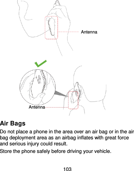 103   Air Bags Do not place a phone in the area over an air bag or in the air bag deployment area as an airbag inflates with great force and serious injury could result. Store the phone safely before driving your vehicle. Antenna Antenna 