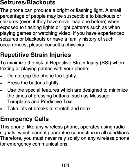 104 Seizures/Blackouts The phone can produce a bright or flashing light. A small percentage of people may be susceptible to blackouts or seizures (even if they have never had one before) when exposed to flashing lights or light patterns such as when playing games or watching video. If you have experienced seizures or blackouts or have a family history of such occurrences, please consult a physician. Repetitive Strain Injuries To minimize the risk of Repetitive Strain Injury (RSI) when texting or playing games with your phone:  Do not grip the phone too tightly.  Press the buttons lightly.  Use the special features which are designed to minimize the times of pressing buttons, such as Message Templates and Predictive Text.  Take lots of breaks to stretch and relax. Emergency Calls This phone, like any wireless phone, operates using radio signals, which cannot guarantee connection in all conditions. Therefore, you must never rely solely on any wireless phone for emergency communications. 