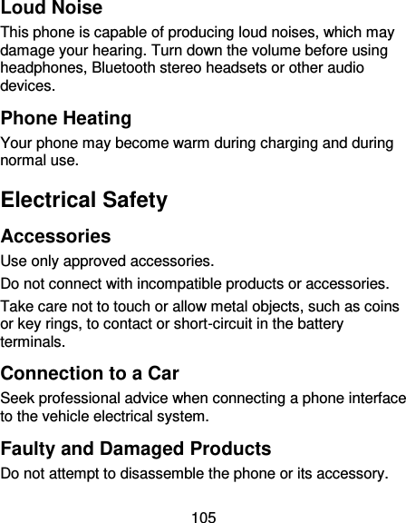 105 Loud Noise This phone is capable of producing loud noises, which may damage your hearing. Turn down the volume before using headphones, Bluetooth stereo headsets or other audio devices. Phone Heating Your phone may become warm during charging and during normal use. Electrical Safety Accessories Use only approved accessories. Do not connect with incompatible products or accessories. Take care not to touch or allow metal objects, such as coins or key rings, to contact or short-circuit in the battery terminals. Connection to a Car Seek professional advice when connecting a phone interface to the vehicle electrical system. Faulty and Damaged Products Do not attempt to disassemble the phone or its accessory. 