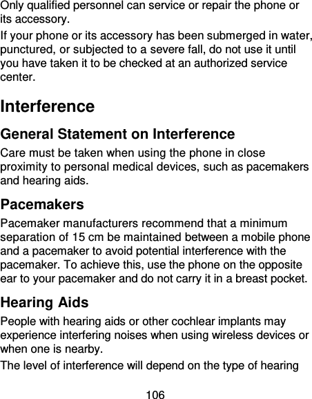106 Only qualified personnel can service or repair the phone or its accessory. If your phone or its accessory has been submerged in water, punctured, or subjected to a severe fall, do not use it until you have taken it to be checked at an authorized service center. Interference General Statement on Interference Care must be taken when using the phone in close proximity to personal medical devices, such as pacemakers and hearing aids. Pacemakers Pacemaker manufacturers recommend that a minimum separation of 15 cm be maintained between a mobile phone and a pacemaker to avoid potential interference with the pacemaker. To achieve this, use the phone on the opposite ear to your pacemaker and do not carry it in a breast pocket. Hearing Aids People with hearing aids or other cochlear implants may experience interfering noises when using wireless devices or when one is nearby. The level of interference will depend on the type of hearing 