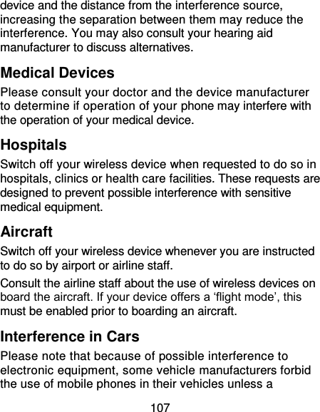 107 device and the distance from the interference source, increasing the separation between them may reduce the interference. You may also consult your hearing aid manufacturer to discuss alternatives. Medical Devices Please consult your doctor and the device manufacturer to determine if operation of your phone may interfere with the operation of your medical device. Hospitals Switch off your wireless device when requested to do so in hospitals, clinics or health care facilities. These requests are designed to prevent possible interference with sensitive medical equipment. Aircraft Switch off your wireless device whenever you are instructed to do so by airport or airline staff. Consult the airline staff about the use of wireless devices on board the aircraft. If your device offers a ‘flight mode’, this must be enabled prior to boarding an aircraft. Interference in Cars Please note that because of possible interference to electronic equipment, some vehicle manufacturers forbid the use of mobile phones in their vehicles unless a 