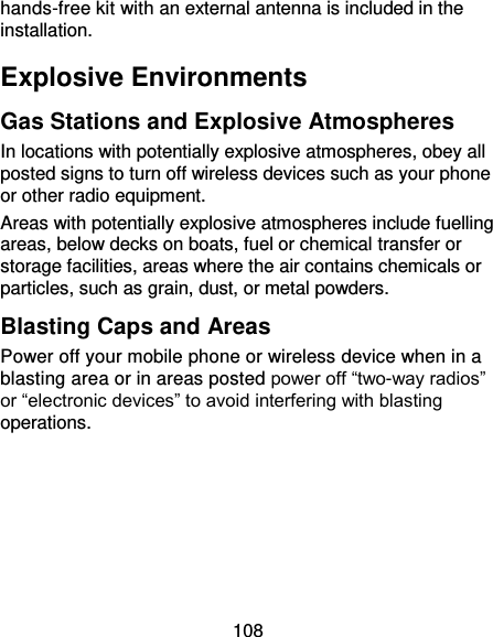 108 hands-free kit with an external antenna is included in the installation. Explosive Environments Gas Stations and Explosive Atmospheres In locations with potentially explosive atmospheres, obey all posted signs to turn off wireless devices such as your phone or other radio equipment. Areas with potentially explosive atmospheres include fuelling areas, below decks on boats, fuel or chemical transfer or storage facilities, areas where the air contains chemicals or particles, such as grain, dust, or metal powders. Blasting Caps and Areas Power off your mobile phone or wireless device when in a blasting area or in areas posted power off “two-way radios” or “electronic devices” to avoid interfering with blasting operations. 