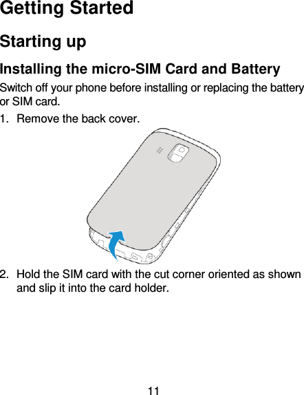 11 Getting Started Starting up Installing the micro-SIM Card and Battery Switch off your phone before installing or replacing the battery or SIM card.   1.  Remove the back cover.  2.  Hold the SIM card with the cut corner oriented as shown and slip it into the card holder.   