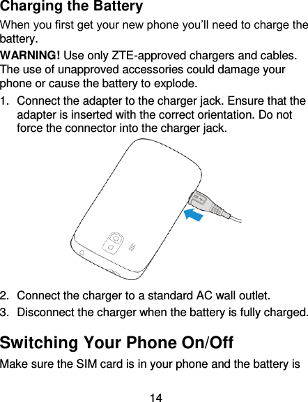 14 Charging the Battery When you first get your new phone you’ll need to charge the battery. WARNING! Use only ZTE-approved chargers and cables. The use of unapproved accessories could damage your phone or cause the battery to explode. 1.  Connect the adapter to the charger jack. Ensure that the adapter is inserted with the correct orientation. Do not force the connector into the charger jack.  2.  Connect the charger to a standard AC wall outlet. 3.  Disconnect the charger when the battery is fully charged. Switching Your Phone On/Off Make sure the SIM card is in your phone and the battery is 
