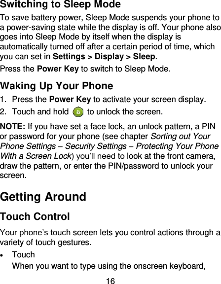 16 Switching to Sleep Mode To save battery power, Sleep Mode suspends your phone to a power-saving state while the display is off. Your phone also goes into Sleep Mode by itself when the display is automatically turned off after a certain period of time, which you can set in Settings &gt; Display &gt; Sleep.   Press the Power Key to switch to Sleep Mode. Waking Up Your Phone 1.  Press the Power Key to activate your screen display. 2.  Touch and hold    to unlock the screen. NOTE: If you have set a face lock, an unlock pattern, a PIN or password for your phone (see chapter Sorting out Your Phone Settings – Security Settings – Protecting Your Phone With a Screen Lock) you’ll need to look at the front camera, draw the pattern, or enter the PIN/password to unlock your screen. Getting Around Touch Control Your phone’s touch screen lets you control actions through a variety of touch gestures.  Touch When you want to type using the onscreen keyboard, 