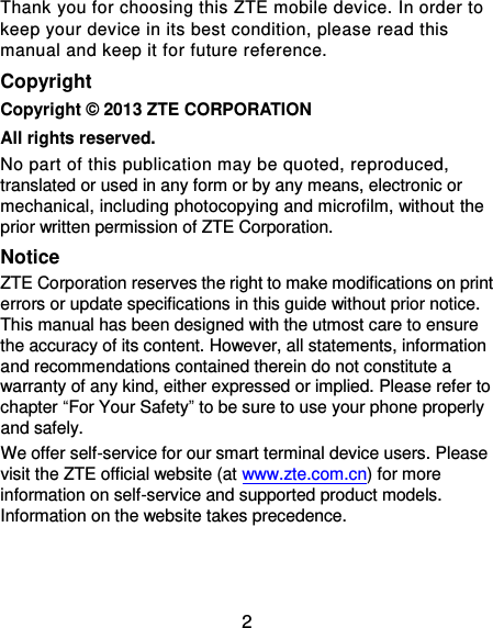 2 Thank you for choosing this ZTE mobile device. In order to keep your device in its best condition, please read this manual and keep it for future reference. Copyright Copyright ©  2013 ZTE CORPORATION All rights reserved. No part of this publication may be quoted, reproduced, translated or used in any form or by any means, electronic or mechanical, including photocopying and microfilm, without the prior written permission of ZTE Corporation. Notice ZTE Corporation reserves the right to make modifications on print errors or update specifications in this guide without prior notice. This manual has been designed with the utmost care to ensure the accuracy of its content. However, all statements, information and recommendations contained therein do not constitute a warranty of any kind, either expressed or implied. Please refer to chapter “For Your Safety” to be sure to use your phone properly and safely. We offer self-service for our smart terminal device users. Please visit the ZTE official website (at www.zte.com.cn) for more information on self-service and supported product models. Information on the website takes precedence.   