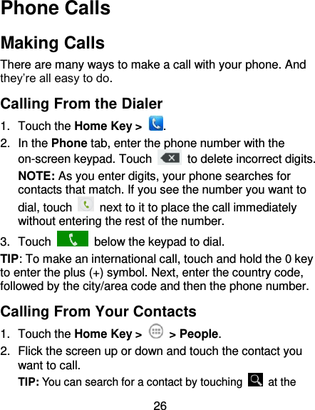 26 Phone Calls Making Calls There are many ways to make a call with your phone. And they’re all easy to do. Calling From the Dialer 1.  Touch the Home Key &gt;  . 2.  In the Phone tab, enter the phone number with the on-screen keypad. Touch    to delete incorrect digits. NOTE: As you enter digits, your phone searches for contacts that match. If you see the number you want to dial, touch    next to it to place the call immediately without entering the rest of the number.   3.  Touch    below the keypad to dial. TIP: To make an international call, touch and hold the 0 key to enter the plus (+) symbol. Next, enter the country code, followed by the city/area code and then the phone number. Calling From Your Contacts 1.  Touch the Home Key &gt;   &gt; People. 2.  Flick the screen up or down and touch the contact you want to call. TIP: You can search for a contact by touching    at the 