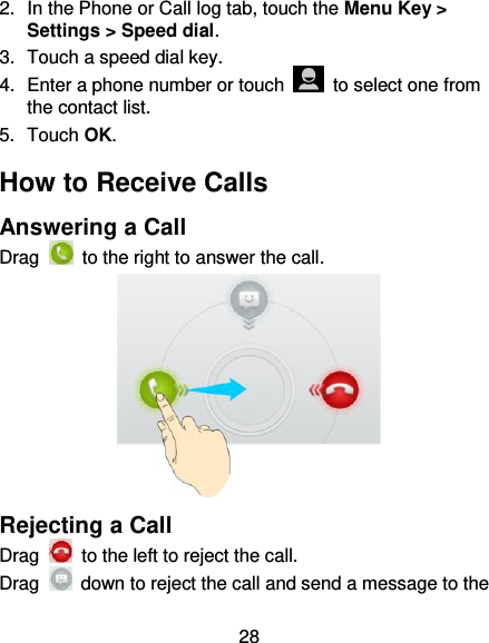 28 2.  In the Phone or Call log tab, touch the Menu Key &gt; Settings &gt; Speed dial. 3.  Touch a speed dial key. 4.  Enter a phone number or touch    to select one from the contact list. 5.  Touch OK. How to Receive Calls Answering a Call Drag    to the right to answer the call.  Rejecting a Call Drag    to the left to reject the call. Drag    down to reject the call and send a message to the 