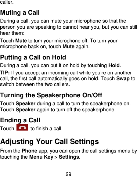 29 caller. Muting a Call During a call, you can mute your microphone so that the person you are speaking to cannot hear you, but you can still hear them: Touch Mute to turn your microphone off. To turn your microphone back on, touch Mute again. Putting a Call on Hold During a call, you can put it on hold by touching Hold.   TIP: If you accept an incoming call while you’re on another call, the first call automatically goes on hold. Touch Swap to switch between the two callers. Turning the Speakerphone On/Off Touch Speaker during a call to turn the speakerphone on. Touch Speaker again to turn off the speakerphone.   Ending a Call Touch    to finish a call. Adjusting Your Call Settings From the Phone app, you can open the call settings menu by touching the Menu Key &gt; Settings.   