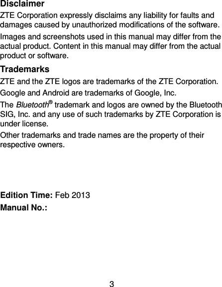 3 Disclaimer ZTE Corporation expressly disclaims any liability for faults and damages caused by unauthorized modifications of the software. Images and screenshots used in this manual may differ from the actual product. Content in this manual may differ from the actual product or software. Trademarks ZTE and the ZTE logos are trademarks of the ZTE Corporation.   Google and Android are trademarks of Google, Inc.   The Bluetooth® trademark and logos are owned by the Bluetooth SIG, Inc. and any use of such trademarks by ZTE Corporation is under license.   Other trademarks and trade names are the property of their respective owners.    Edition Time: Feb 2013 Manual No.:       
