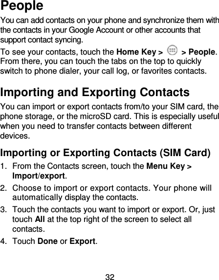 32 People You can add contacts on your phone and synchronize them with the contacts in your Google Account or other accounts that support contact syncing. To see your contacts, touch the Home Key &gt;    &gt; People. From there, you can touch the tabs on the top to quickly switch to phone dialer, your call log, or favorites contacts. Importing and Exporting Contacts You can import or export contacts from/to your SIM card, the phone storage, or the microSD card. This is especially useful when you need to transfer contacts between different devices. Importing or Exporting Contacts (SIM Card)   1.  From the Contacts screen, touch the Menu Key &gt; Import/export. 2.  Choose to import or export contacts. Your phone will automatically display the contacts.   3.  Touch the contacts you want to import or export. Or, just touch All at the top right of the screen to select all contacts. 4.  Touch Done or Export. 