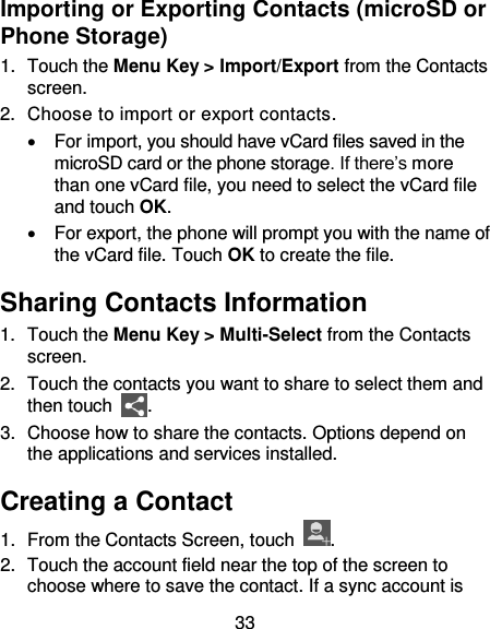 33 Importing or Exporting Contacts (microSD or Phone Storage) 1.  Touch the Menu Key &gt; Import/Export from the Contacts screen. 2.  Choose to import or export contacts.   For import, you should have vCard files saved in the microSD card or the phone storage. If there’s more than one vCard file, you need to select the vCard file and touch OK.   For export, the phone will prompt you with the name of the vCard file. Touch OK to create the file. Sharing Contacts Information 1.  Touch the Menu Key &gt; Multi-Select from the Contacts screen.   2.  Touch the contacts you want to share to select them and then touch  . 3.  Choose how to share the contacts. Options depend on the applications and services installed. Creating a Contact 1.  From the Contacts Screen, touch  . 2.  Touch the account field near the top of the screen to choose where to save the contact. If a sync account is 