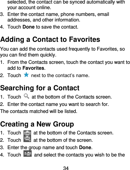 34 selected, the contact can be synced automatically with your account online. 3.  Enter the contact name, phone numbers, email addresses, and other information. 4.  Touch Done to save the contact. Adding a Contact to Favorites You can add the contacts used frequently to Favorites, so you can find them quickly. 1.  From the Contacts screen, touch the contact you want to add to Favorites. 2.  Touch    next to the contact’s name. Searching for a Contact 1.  Touch    at the bottom of the Contacts screen. 2.  Enter the contact name you want to search for. The contacts matched will be listed. Creating a New Group 1.  Touch    at the bottom of the Contacts screen. 2.  Touch    at the bottom of the screen. 3.  Enter the group name and touch Done. 4.  Touch    and select the contacts you wish to be the 
