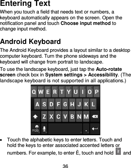 36 Entering Text When you touch a field that needs text or numbers, a keyboard automatically appears on the screen. Open the notification panel and touch Choose input method to change input method.   Android Keyboard The Android Keyboard provides a layout similar to a desktop computer keyboard. Turn the phone sideways and the keyboard will change from portrait to landscape.   To use the landscape keyboard, just tap the Auto-rotate screen check box in System settings &gt; Accessibility. (The landscape keyboard is not supported in all applications.)    Touch the alphabetic keys to enter letters. Touch and hold the keys to enter associated accented letters or numbers. For example, to enter È , touch and hold    and 