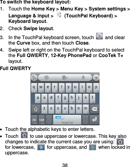 38 To switch the keyboard layout: 1.  Touch the Home Key &gt; Menu Key &gt; System settings &gt; Language &amp; input &gt;    (TouchPal Keyboard) &gt; Keyboard layout. 2.  Check Swipe layout. 3.  In the TouchPal keyboard screen, touch    and clear the Curve box, and then touch Close. 4.  Swipe left or right on the TouchPal keyboard to select the Full QWERTY, 12-Key PhonePad or CooTek T+ layout. Full QWERTY    Touch the alphabetic keys to enter letters.   Touch    to use uppercase or lowercase. This key also changes to indicate the current case you are using:   for lowercase,    for uppercase, and    when locked in uppercase. 