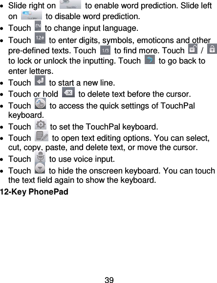 39   Slide right on    to enable word prediction. Slide left on    to disable word prediction.   Touch    to change input language.   Touch    to enter digits, symbols, emoticons and other pre-defined texts. Touch    to find more. Touch    /   to lock or unlock the inputting. Touch    to go back to enter letters.   Touch    to start a new line.   Touch or hold    to delete text before the cursor.   Touch    to access the quick settings of TouchPal keyboard.   Touch    to set the TouchPal keyboard.   Touch    to open text editing options. You can select, cut, copy, paste, and delete text, or move the cursor.   Touch    to use voice input.   Touch    to hide the onscreen keyboard. You can touch the text field again to show the keyboard. 12-Key PhonePad 