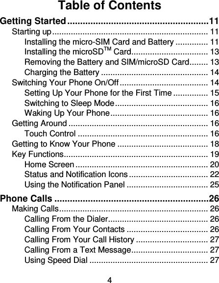 4 Table of Contents Getting Started ....................................................... 11 Starting up ................................................................... 11 Installing the micro-SIM Card and Battery .............. 11 Installing the microSDTM Card ................................. 13 Removing the Battery and SIM/microSD Card ........ 13 Charging the Battery .............................................. 14 Switching Your Phone On/Off ...................................... 14 Setting Up Your Phone for the First Time ............... 15 Switching to Sleep Mode ........................................ 16 Waking Up Your Phone .......................................... 16 Getting Around ............................................................ 16 Touch Control ........................................................ 16 Getting to Know Your Phone ....................................... 18 Key Functions .............................................................. 19 Home Screen ......................................................... 20 Status and Notification Icons .................................. 22 Using the Notification Panel ................................... 25 Phone Calls ............................................................ 26 Making Calls ................................................................ 26 Calling From the Dialer ........................................... 26 Calling From Your Contacts ................................... 26 Calling From Your Call History ............................... 27 Calling From a Text Message ................................. 27 Using Speed Dial ................................................... 27 