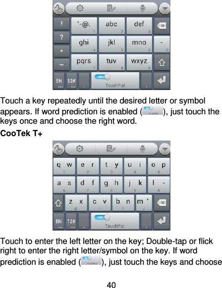40  Touch a key repeatedly until the desired letter or symbol appears. If word prediction is enabled ( ), just touch the keys once and choose the right word. CooTek T+  Touch to enter the left letter on the key; Double-tap or flick right to enter the right letter/symbol on the key. If word prediction is enabled ( ), just touch the keys and choose 