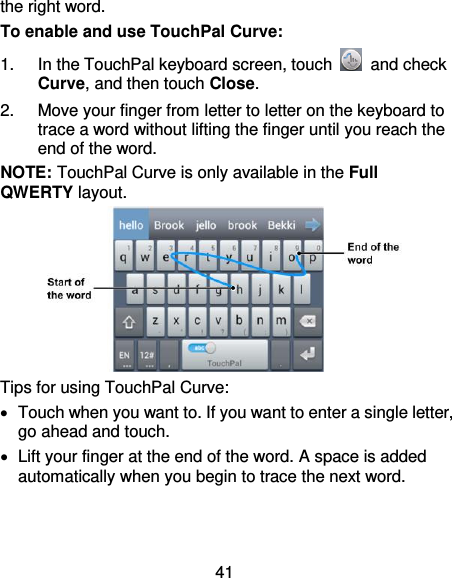 41 the right word. To enable and use TouchPal Curve: 1.  In the TouchPal keyboard screen, touch    and check Curve, and then touch Close. 2.  Move your finger from letter to letter on the keyboard to trace a word without lifting the finger until you reach the end of the word. NOTE: TouchPal Curve is only available in the Full QWERTY layout.  Tips for using TouchPal Curve:   Touch when you want to. If you want to enter a single letter, go ahead and touch.   Lift your finger at the end of the word. A space is added automatically when you begin to trace the next word. 