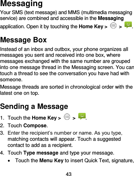 43 Messaging Your SMS (text message) and MMS (multimedia messaging service) are combined and accessible in the Messaging application. Open it by touching the Home Key &gt;  &gt;  . Message Box Instead of an inbox and outbox, your phone organizes all messages you sent and received into one box, where messages exchanged with the same number are grouped into one message thread in the Messaging screen. You can touch a thread to see the conversation you have had with someone. Message threads are sorted in chronological order with the latest one on top. Sending a Message 1.  Touch the Home Key &gt;    &gt;  . 2.  Touch Compose. 3. Enter the recipient’s number or name. As you type, matching contacts will appear. Touch a suggested contact to add as a recipient. 4.  Touch Type message and type your message.   Touch the Menu Key to insert Quick Text, signature, 
