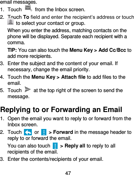 47 email messages. 1.  Touch    from the Inbox screen. 2.  Touch To field and enter the recipient’s address or touch   to select your contact or group. When you enter the address, matching contacts on the phone will be displayed. Separate each recipient with a comma. TIP: You can also touch the Menu Key &gt; Add Cc/Bcc to add more recipients. 3.  Enter the subject and the content of your email. If necessary, change the email priority. 4.  Touch the Menu Key &gt; Attach file to add files to the email. 5.  Touch    at the top right of the screen to send the message. Replying to or Forwarding an Email 1.  Open the email you want to reply to or forward from the Inbox screen. 2.  Touch    or    &gt; Forward in the message header to reply to or forward the email. You can also touch   &gt; Reply all to reply to all recipients of the email. 3.  Enter the contents/recipients of your email. 