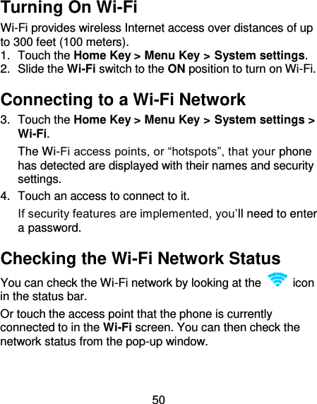 50 Turning On Wi-Fi Wi-Fi provides wireless Internet access over distances of up to 300 feet (100 meters). 1.  Touch the Home Key &gt; Menu Key &gt; System settings. 2.  Slide the Wi-Fi switch to the ON position to turn on Wi-Fi. Connecting to a Wi-Fi Network 3.  Touch the Home Key &gt; Menu Key &gt; System settings &gt; Wi-Fi. The Wi-Fi access points, or “hotspots”, that your phone has detected are displayed with their names and security settings. 4.  Touch an access to connect to it.   If security features are implemented, you’ll need to enter a password. Checking the Wi-Fi Network Status You can check the Wi-Fi network by looking at the    icon in the status bar.   Or touch the access point that the phone is currently connected to in the Wi-Fi screen. You can then check the network status from the pop-up window. 