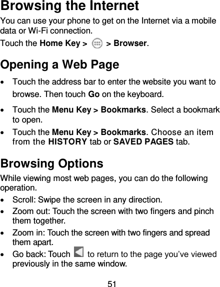 51 Browsing the Internet You can use your phone to get on the Internet via a mobile data or Wi-Fi connection.   Touch the Home Key &gt;    &gt; Browser. Opening a Web Page   Touch the address bar to enter the website you want to browse. Then touch Go on the keyboard.   Touch the Menu Key &gt; Bookmarks. Select a bookmark to open.   Touch the Menu Key &gt; Bookmarks. Choose an item from the HISTORY tab or SAVED PAGES tab. Browsing Options While viewing most web pages, you can do the following operation.   Scroll: Swipe the screen in any direction.   Zoom out: Touch the screen with two fingers and pinch them together.   Zoom in: Touch the screen with two fingers and spread them apart.   Go back: Touch    to return to the page you’ve viewed previously in the same window. 