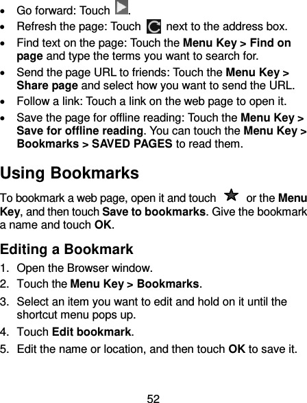 52   Go forward: Touch  .   Refresh the page: Touch   next to the address box.   Find text on the page: Touch the Menu Key &gt; Find on page and type the terms you want to search for.   Send the page URL to friends: Touch the Menu Key &gt; Share page and select how you want to send the URL.   Follow a link: Touch a link on the web page to open it.   Save the page for offline reading: Touch the Menu Key &gt; Save for offline reading. You can touch the Menu Key &gt; Bookmarks &gt; SAVED PAGES to read them. Using Bookmarks To bookmark a web page, open it and touch    or the Menu Key, and then touch Save to bookmarks. Give the bookmark a name and touch OK. Editing a Bookmark 1.  Open the Browser window. 2.  Touch the Menu Key &gt; Bookmarks. 3.  Select an item you want to edit and hold on it until the shortcut menu pops up. 4.  Touch Edit bookmark. 5.  Edit the name or location, and then touch OK to save it. 