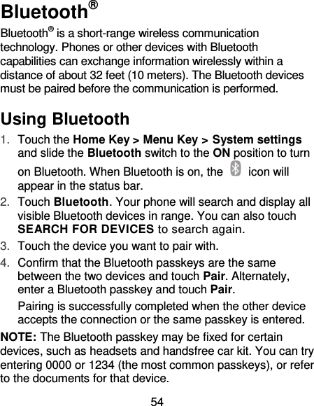 54 Bluetooth® Bluetooth® is a short-range wireless communication technology. Phones or other devices with Bluetooth capabilities can exchange information wirelessly within a distance of about 32 feet (10 meters). The Bluetooth devices must be paired before the communication is performed. Using Bluetooth   1. Touch the Home Key &gt; Menu Key &gt; System settings and slide the Bluetooth switch to the ON position to turn on Bluetooth. When Bluetooth is on, the    icon will appear in the status bar.   2. Touch Bluetooth. Your phone will search and display all visible Bluetooth devices in range. You can also touch SEARCH FOR DEVICES to search again. 3. Touch the device you want to pair with. 4. Confirm that the Bluetooth passkeys are the same between the two devices and touch Pair. Alternately, enter a Bluetooth passkey and touch Pair. Pairing is successfully completed when the other device accepts the connection or the same passkey is entered. NOTE: The Bluetooth passkey may be fixed for certain devices, such as headsets and handsfree car kit. You can try entering 0000 or 1234 (the most common passkeys), or refer to the documents for that device. 