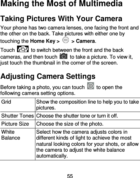 55 Making the Most of Multimedia Taking Pictures With Your Camera Your phone has two camera lenses, one facing the front and the other on the back. Take pictures with either one by touching the Home Key &gt;    &gt; Camera. Touch    to switch between the front and the back cameras, and then touch    to take a picture. To view it, just touch the thumbnail in the corner of the screen.   Adjusting Camera Settings Before taking a photo, you can touch    to open the following camera setting options. Grid   Show the composition line to help you to take pictures. Shutter Tones Choose the shutter tone or turn it off. Picture Size Choose the size of the photo. White Balance Select how the camera adjusts colors in different kinds of light to achieve the most natural looking colors for your shots, or allow the camera to adjust the white balance automatically. 