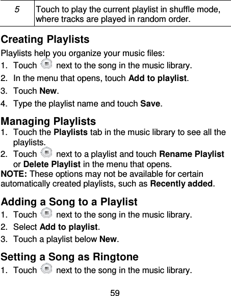 59 5 Touch to play the current playlist in shuffle mode, where tracks are played in random order. Creating Playlists Playlists help you organize your music files: 1.  Touch    next to the song in the music library. 2.  In the menu that opens, touch Add to playlist. 3.  Touch New. 4.  Type the playlist name and touch Save.   Managing Playlists 1.  Touch the Playlists tab in the music library to see all the playlists. 2.  Touch    next to a playlist and touch Rename Playlist or Delete Playlist in the menu that opens. NOTE: These options may not be available for certain automatically created playlists, such as Recently added. Adding a Song to a Playlist 1.  Touch   next to the song in the music library. 2.  Select Add to playlist. 3.  Touch a playlist below New. Setting a Song as Ringtone 1.  Touch   next to the song in the music library. 