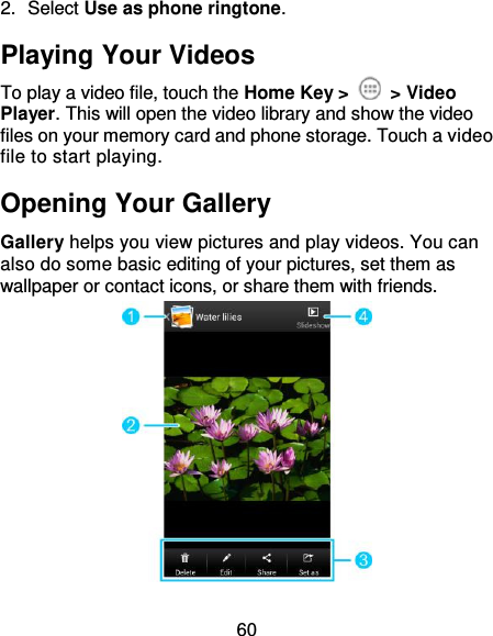 60 2.  Select Use as phone ringtone. Playing Your Videos To play a video file, touch the Home Key &gt;    &gt; Video Player. This will open the video library and show the video files on your memory card and phone storage. Touch a video file to start playing. Opening Your Gallery Gallery helps you view pictures and play videos. You can also do some basic editing of your pictures, set them as wallpaper or contact icons, or share them with friends.  