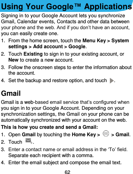 62 Using Your Google™ Applications Signing in to your Google Account lets you synchronize Gmail, Calendar events, Contacts and other data between your phone and the web. And if you don’t have an account, you can easily create one. 1.  From the home screen, touch the Menu Key &gt; System settings &gt; Add account &gt; Google. 2.  Touch Existing to sign in to your existing account, or New to create a new account. 3.  Follow the onscreen steps to enter the information about the account.   4.  Set the backup and restore option, and touch  . Gmail Gmail is a web-based email service that’s configured when you sign in to your Google Account. Depending on your synchronization settings, the Gmail on your phone can be automatically synchronized with your account on the web. This is how you create and send a Gmail: 1.  Open Gmail by touching the Home Key &gt;   &gt; Gmail. 2.  Touch  . 3. Enter a contact name or email address in the ‘To’ field. Separate each recipient with a comma. 4.  Enter the email subject and compose the email text. 