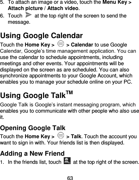 63 5.  To attach an image or a video, touch the Menu Key &gt; Attach picture / Attach video. 6.  Touch    at the top right of the screen to send the message. Using Google Calendar Touch the Home Key &gt;    &gt; Calendar to use Google Calendar, Google’s time management application. You can use the calendar to schedule appointments, including meetings and other events. Your appointments will be displayed on the screen as are scheduled. You can also synchronize appointments to your Google Account, which enables you to manage your schedule online on your PC. Using Google TalkTM Google Talk is Google’s instant messaging program, which enables you to communicate with other people who also use it. Opening Google Talk Touch the Home Key &gt;    &gt; Talk. Touch the account you want to sign in with. Your friends list is then displayed. Adding a New Friend 1. In the friends list, touch    at the top right of the screen.   