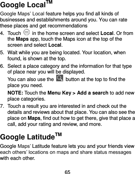 65 Google LocalTM Google Maps’ Local feature helps you find all kinds of businesses and establishments around you. You can rate these places and get recommendations 4.  Touch    in the home screen and select Local. Or from the Maps app, touch the Maps icon at the top of the screen and select Local.   5.  Wait while you are being located. Your location, when found, is shown at the top. 6.  Select a place category and the information for that type of place near you will be displayed. You can also use the    button at the top to find the place you need. NOTE: Touch the Menu Key &gt; Add a search to add new place categories. 7.  Touch a result you are interested in and check out the details and reviews about that place. You can also see the place on Maps, find out how to get there, give that place a call, add your rating and review, and more. Google LatitudeTM Google Maps’ Latitude feature lets you and your friends view each others’ locations on maps and share status messages with each other.   