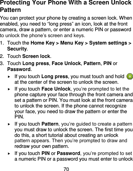 70 Protecting Your Phone With a Screen Unlock Pattern You can protect your phone by creating a screen lock. When enabled, you need to “long press” an icon, look at the front camera, draw a pattern, or enter a numeric PIN or password to unlock the phone’s screen and keys. 1.  Touch the Home Key &gt; Menu Key &gt; System settings &gt; Security. 2.  Touch Screen lock. 3.  Touch Long press, Face Unlock, Pattern, PIN or Password.  If you touch Long press, you must touch and hold   at the center of the screen to unlock the screen.  If you touch Face Unlock, you’re prompted to let the phone capture your face through the front camera and set a pattern or PIN. You must look at the front camera to unlock the screen. If the phone cannot recognize your face, you need to draw the pattern or enter the PIN.  If you touch Pattern, you’re guided to create a pattern you must draw to unlock the screen. The first time you do this, a short tutorial about creating an unlock pattern appears. Then you’re prompted to draw and redraw your own pattern.  If you touch PIN or Password, you’re prompted to set a numeric PIN or a password you must enter to unlock 