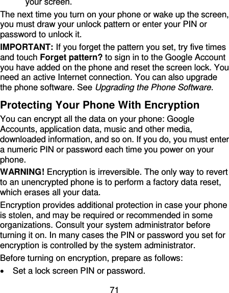 71 your screen.   The next time you turn on your phone or wake up the screen, you must draw your unlock pattern or enter your PIN or password to unlock it. IMPORTANT: If you forget the pattern you set, try five times and touch Forget pattern? to sign in to the Google Account you have added on the phone and reset the screen lock. You need an active Internet connection. You can also upgrade the phone software. See Upgrading the Phone Software. Protecting Your Phone With Encryption You can encrypt all the data on your phone: Google Accounts, application data, music and other media, downloaded information, and so on. If you do, you must enter a numeric PIN or password each time you power on your phone. WARNING! Encryption is irreversible. The only way to revert to an unencrypted phone is to perform a factory data reset, which erases all your data. Encryption provides additional protection in case your phone is stolen, and may be required or recommended in some organizations. Consult your system administrator before turning it on. In many cases the PIN or password you set for encryption is controlled by the system administrator. Before turning on encryption, prepare as follows:   Set a lock screen PIN or password. 