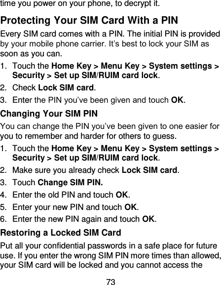 73 time you power on your phone, to decrypt it. Protecting Your SIM Card With a PIN Every SIM card comes with a PIN. The initial PIN is provided by your mobile phone carrier. It’s best to lock your SIM as soon as you can. 1.  Touch the Home Key &gt; Menu Key &gt; System settings &gt; Security &gt; Set up SIM/RUIM card lock. 2.  Check Lock SIM card. 3.  Enter the PIN you’ve been given and touch OK. Changing Your SIM PIN You can change the PIN you’ve been given to one easier for you to remember and harder for others to guess. 1.  Touch the Home Key &gt; Menu Key &gt; System settings &gt; Security &gt; Set up SIM/RUIM card lock. 2.  Make sure you already check Lock SIM card. 3.  Touch Change SIM PIN. 4.  Enter the old PIN and touch OK. 5.  Enter your new PIN and touch OK. 6.  Enter the new PIN again and touch OK. Restoring a Locked SIM Card Put all your confidential passwords in a safe place for future use. If you enter the wrong SIM PIN more times than allowed, your SIM card will be locked and you cannot access the 