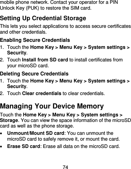 74 mobile phone network. Contact your operator for a PIN Unlock Key (PUK) to restore the SIM card. Setting Up Credential Storage This lets you select applications to access secure certificates and other credentials. Enabling Secure Credentials 1.  Touch the Home Key &gt; Menu Key &gt; System settings &gt; Security. 2.  Touch Install from SD card to install certificates from your microSD card. Deleting Secure Credentials 1.  Touch the Home Key &gt; Menu Key &gt; System settings &gt; Security. 2.  Touch Clear credentials to clear credentials. Managing Your Device Memory Touch the Home Key &gt; Menu Key &gt; System settings &gt; Storage. You can view the space information of the microSD card as well as the phone storage.    Unmount/Mount SD card: You can unmount the microSD card to safely remove it, or mount the card.  Erase SD card: Erase all data on the microSD card. 