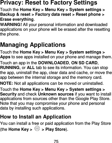 75 Privacy: Reset to Factory Settings Touch the Home Key &gt; Menu Key &gt; System settings &gt; Backup &amp; reset &gt; Factory data reset &gt; Reset phone &gt; Erase everything. WARNING! All your personal information and downloaded applications on your phone will be erased after the resetting the phone. Managing Applications Touch the Home Key &gt; Menu Key &gt; System settings &gt; Apps to see apps installed on your phone and manage them. Touch an app in the DOWNLOADED, ON SD CARD, RUNNING, or ALL tab to see its information. You can stop the app, uninstall the app, clear data and cache, or move the app between the internal storage and the memory card. NOTE: Not all applications can be moved or uninstalled. Touch the Home Key &gt; Menu Key &gt; System settings &gt; Security and check Unknown sources if you want to install applications from sources other than the Google Play Store. Note that you may compromise your phone and personal data by installing such applications. How to Install an Application You can install a free or paid application from the Play Store (the Home Key &gt;    &gt; Play Store). 