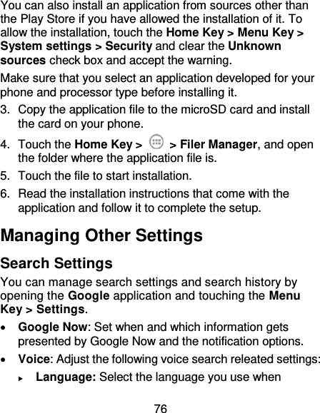 76 You can also install an application from sources other than the Play Store if you have allowed the installation of it. To allow the installation, touch the Home Key &gt; Menu Key &gt; System settings &gt; Security and clear the Unknown sources check box and accept the warning. Make sure that you select an application developed for your phone and processor type before installing it.   3.  Copy the application file to the microSD card and install the card on your phone. 4.  Touch the Home Key &gt;    &gt; Filer Manager, and open the folder where the application file is. 5.  Touch the file to start installation. 6.  Read the installation instructions that come with the application and follow it to complete the setup. Managing Other Settings Search Settings You can manage search settings and search history by opening the Google application and touching the Menu Key &gt; Settings.  Google Now: Set when and which information gets presented by Google Now and the notification options.  Voice: Adjust the following voice search releated settings:    Language: Select the language you use when 